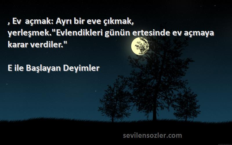 E ile Başlayan Deyimler Sözleri 
, Ev açmak: Ayrı bir eve çıkmak, yerleşmek.Evlendikleri günün ertesinde ev açmaya karar verdiler.