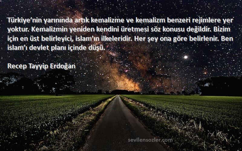 Recep Tayyip Erdoğan Sözleri 
Türkiye’nin yarınında artık kemalizme ve kemalizm benzeri rejimlere yer yoktur. Kemalizmin yeniden kendini üretmesi söz konusu değildir. Bizim için en üst belirleyici, islam’ın ilkeleridir. Her şey ona göre belirlenir. Ben islam’ı devlet planı içinde düşü.