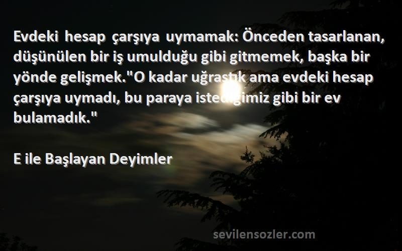 E ile Başlayan Deyimler Sözleri 
Evdeki hesap çarşıya uymamak: Önceden tasarlanan, düşünülen bir iş umulduğu gibi gitmemek, başka bir yönde gelişmek.O kadar uğraştık ama evdeki hesap çarşıya uymadı, bu paraya istediğimiz gibi bir ev bulamadık.