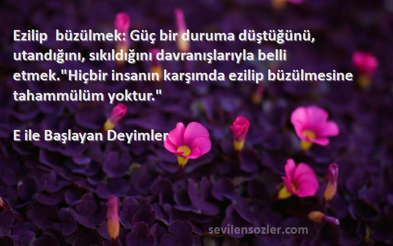 E ile Başlayan Deyimler Sözleri 
Ezilip büzülmek: Güç bir duruma düştüğünü, utandığını, sıkıldığını davranışlarıyla belli etmek.Hiçbir insanın karşımda ezilip büzülmesine tahammülüm yoktur.