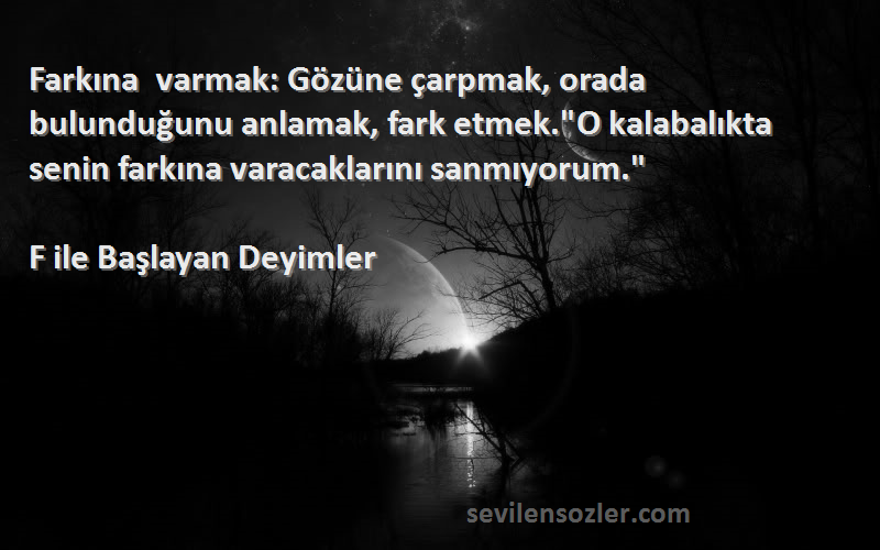 F ile Başlayan Deyimler Sözleri 
Farkına varmak: Gözüne çarpmak, orada bulunduğunu anlamak, fark etmek.O kalabalıkta senin farkına varacaklarını sanmıyorum.