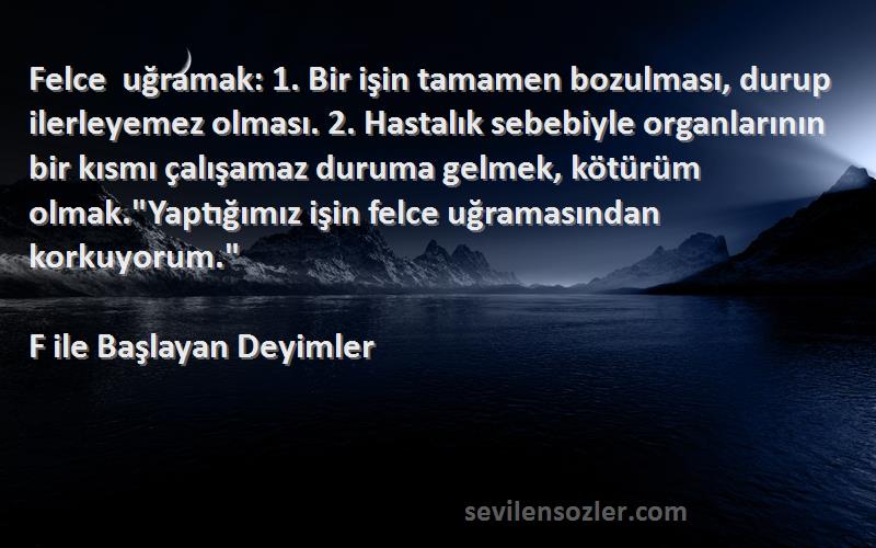 F ile Başlayan Deyimler Sözleri 
Felce uğramak: 1. Bir işin tamamen bozulması, durup ilerleyemez olması. 2. Hastalık sebebiyle organlarının bir kısmı çalışamaz duruma gelmek, kötürüm olmak.Yaptığımız işin felce uğramasından korkuyorum.