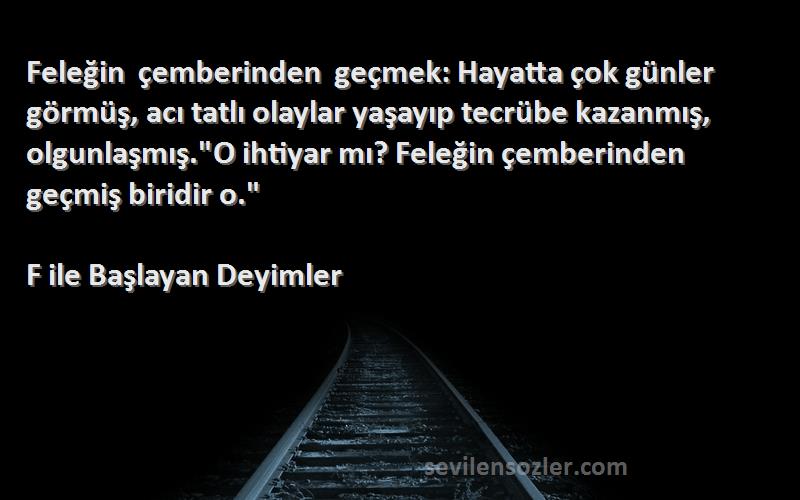 F ile Başlayan Deyimler Sözleri 
Feleğin çemberinden geçmek: Hayatta çok günler görmüş, acı tatlı olaylar yaşayıp tecrübe kazanmış, olgunlaşmış.O ihtiyar mı? Feleğin çemberinden geçmiş biridir o.