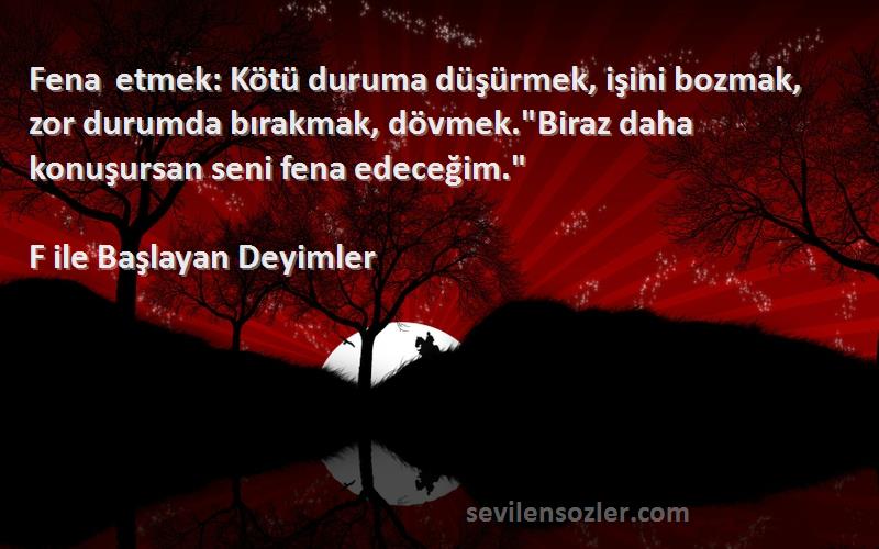 F ile Başlayan Deyimler Sözleri 
Fena etmek: Kötü duruma düşürmek, işini bozmak, zor durumda bırakmak, dövmek.Biraz daha konuşursan seni fena edeceğim.