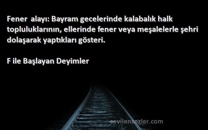 F ile Başlayan Deyimler Sözleri 
Fener alayı: Bayram gecelerinde kalabalık halk topluluklarının, ellerinde fener veya meşalelerle şehri dolaşarak yaptıkları gösteri.