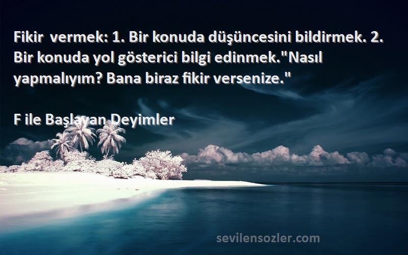 F ile Başlayan Deyimler Sözleri 
Fikir vermek: 1. Bir konuda düşüncesini bildirmek. 2. Bir konuda yol gösterici bilgi edinmek.Nasıl yapmalıyım? Bana biraz fikir versenize.