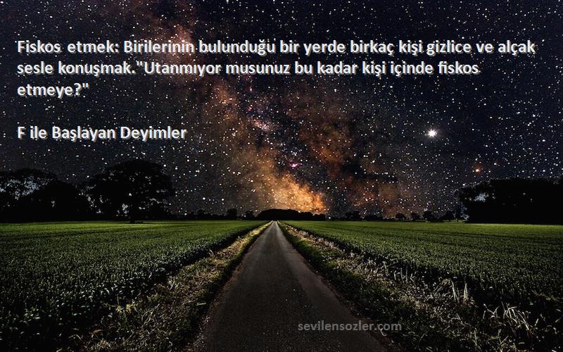 F ile Başlayan Deyimler Sözleri 
Fiskos etmek: Birilerinin bulunduğu bir yerde birkaç kişi gizlice ve alçak sesle konuşmak.Utanmıyor musunuz bu kadar kişi içinde fiskos etmeye?