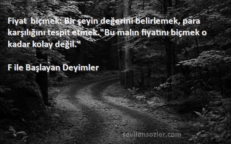 F ile Başlayan Deyimler Sözleri 
Fiyat biçmek: Bir şeyin değerini belirlemek, para karşılığını tespit etmek.Bu malın fiyatını biçmek o kadar kolay değil.