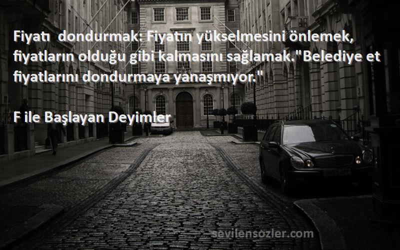 F ile Başlayan Deyimler Sözleri 
Fiyatı dondurmak: Fiyatın yükselmesini önlemek, fiyatların olduğu gibi kalmasını sağlamak.Belediye et fiyatlarını dondurmaya yanaşmıyor.