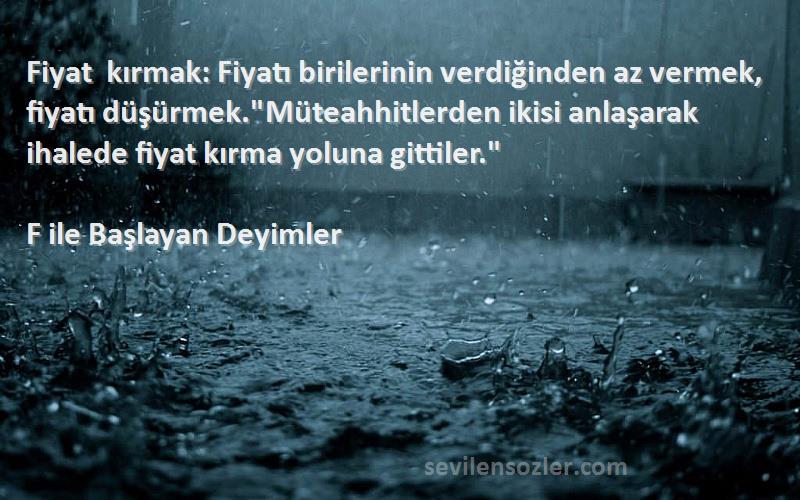 F ile Başlayan Deyimler Sözleri 
Fiyat kırmak: Fiyatı birilerinin verdiğinden az vermek, fiyatı düşürmek.Müteahhitlerden ikisi anlaşarak ihalede fiyat kırma yoluna gittiler.