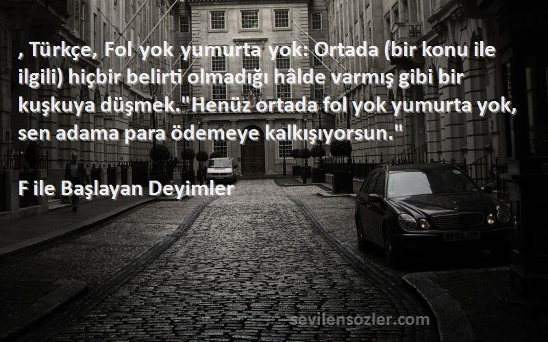 F ile Başlayan Deyimler Sözleri 
, Türkçe, Fol yok yumurta yok: Ortada (bir konu ile ilgili) hiçbir belirti olmadığı hâlde varmış gibi bir kuşkuya düşmek.Henüz ortada fol yok yumurta yok, sen adama para ödemeye kalkışıyorsun.