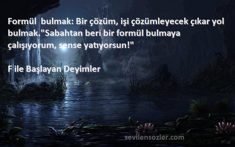 F ile Başlayan Deyimler Sözleri 
Formül bulmak: Bir çözüm, işi çözümleyecek çıkar yol bulmak.Sabahtan beri bir formül bulmaya çalışıyorum, sense yatıyorsun!