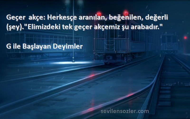 G ile Başlayan Deyimler Sözleri 
Geçer akçe: Herkesçe aranılan, beğenilen, değerli (şey).Elimizdeki tek geçer akçemiz şu arabadır.