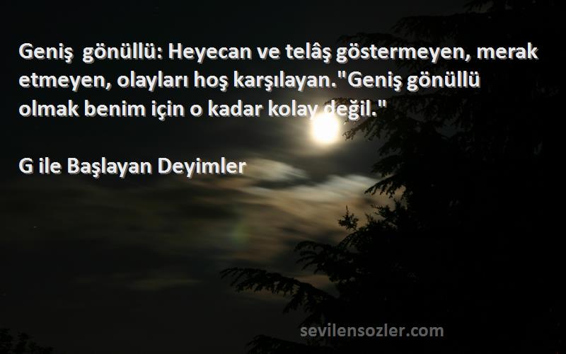 G ile Başlayan Deyimler Sözleri 
Geniş gönüllü: Heyecan ve telâş göstermeyen, merak etmeyen, olayları hoş karşılayan.Geniş gönüllü olmak benim için o kadar kolay değil.