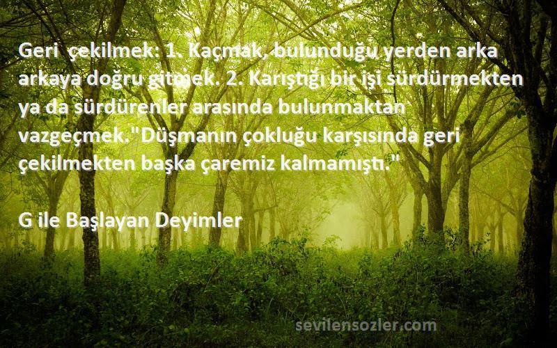 G ile Başlayan Deyimler Sözleri 
Geri çekilmek: 1. Kaçmak, bulunduğu yerden arka arkaya doğru gitmek. 2. Karıştığı bir işi sürdürmekten ya da sürdürenler arasında bulunmaktan vazgeçmek.Düşmanın çokluğu karşısında geri çekilmekten başka çaremiz kalmamıştı.