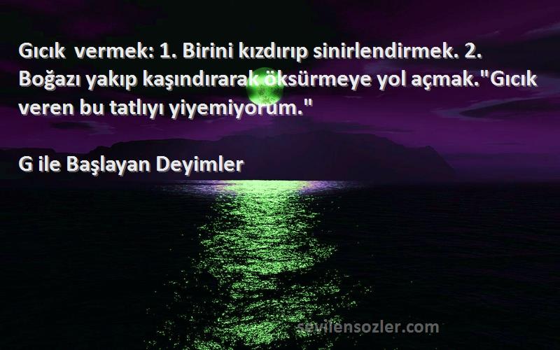 G ile Başlayan Deyimler Sözleri 
Gıcık vermek: 1. Birini kızdırıp sinirlendirmek. 2. Boğazı yakıp kaşındırarak öksürmeye yol açmak.Gıcık veren bu tatlıyı yiyemiyorum.