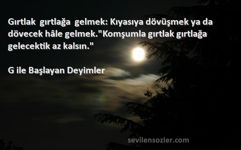 G ile Başlayan Deyimler Sözleri 
Gırtlak gırtlağa gelmek: Kıyasıya dövüşmek ya da dövecek hâle gelmek.Komşumla gırtlak gırtlağa gelecektik az kalsın.