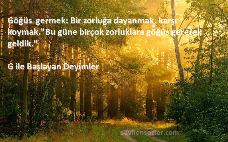 G ile Başlayan Deyimler - Göğüs germek: Bir zorluğa dayanmak, karşı koymak.Bu güne birçok zorluklara göğüs gererek geldik.