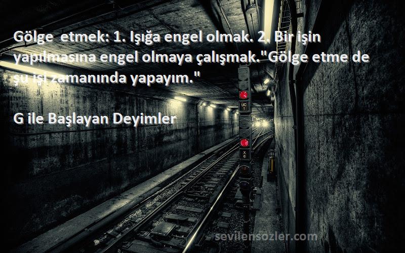 G ile Başlayan Deyimler Sözleri 
Gölge etmek: 1. Işığa engel olmak. 2. Bir işin yapılmasına engel olmaya çalışmak.Gölge etme de şu işi zamanında yapayım.