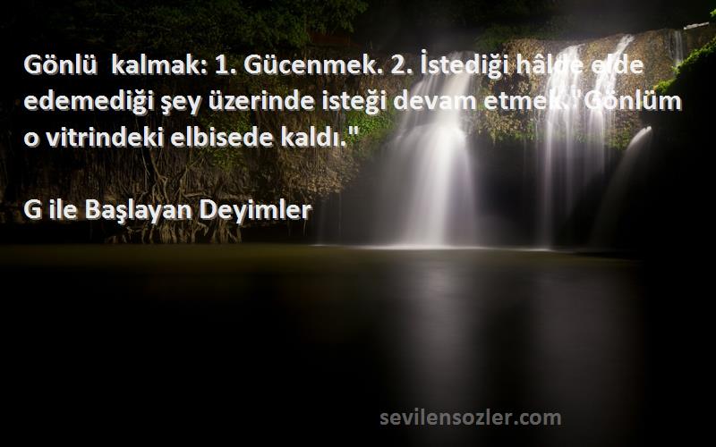 G ile Başlayan Deyimler Sözleri 
Gönlü kalmak: 1. Gücenmek. 2. İstediği hâlde elde edemediği şey üzerinde isteği devam etmek.Gönlüm o vitrindeki elbisede kaldı.