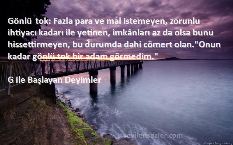 G ile Başlayan Deyimler Sözleri 
Gönlü tok: Fazla para ve mal istemeyen, zorunlu ihtiyacı kadarı ile yetinen, imkânları az da olsa bunu hissettirmeyen, bu durumda dahi cömert olan.Onun kadar gönlü tok bir adam görmedim.