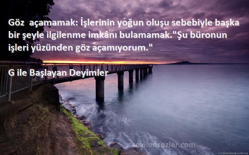 G ile Başlayan Deyimler Sözleri 
Göz açamamak: İşlerinin yoğun oluşu sebebiyle başka bir şeyle ilgilenme imkânı bulamamak.Şu büronun işleri yüzünden göz açamıyorum.