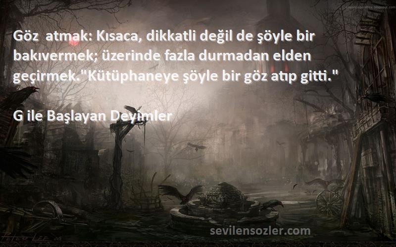 G ile Başlayan Deyimler Sözleri 
Göz atmak: Kısaca, dikkatli değil de şöyle bir bakıvermek; üzerinde fazla durmadan elden geçirmek.Kütüphaneye şöyle bir göz atıp gitti.