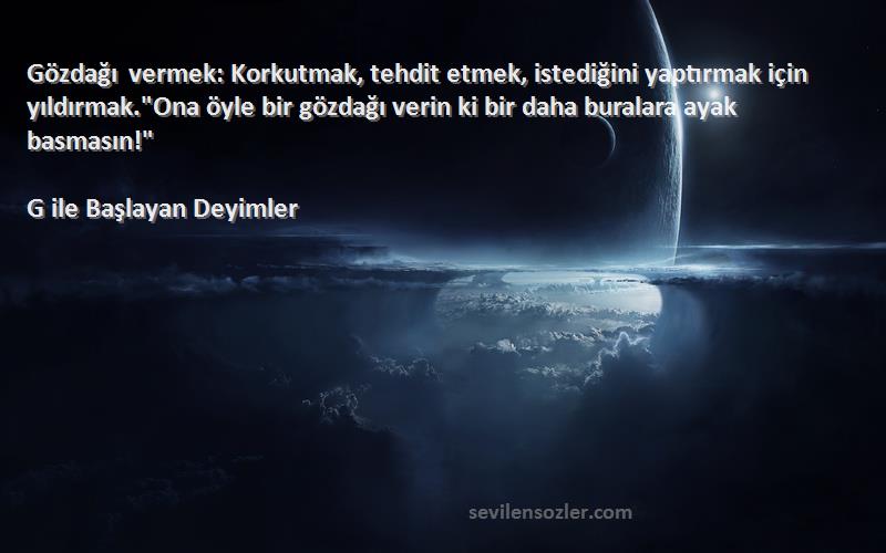 G ile Başlayan Deyimler Sözleri 
Gözdağı vermek: Korkutmak, tehdit etmek, istediğini yaptırmak için yıldırmak.Ona öyle bir gözdağı verin ki bir daha buralara ayak basmasın!