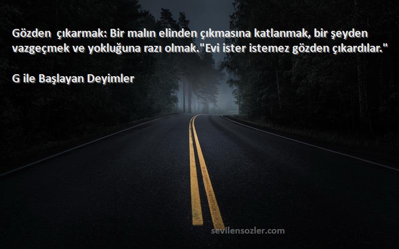 G ile Başlayan Deyimler Sözleri 
Gözden çıkarmak: Bir malın elinden çıkmasına katlanmak, bir şeyden vazgeçmek ve yokluğuna razı olmak.Evi ister istemez gözden çıkardılar.