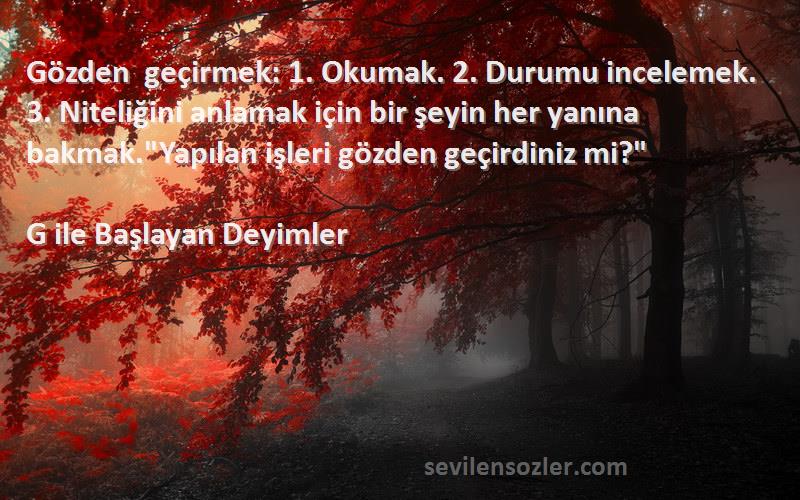 G ile Başlayan Deyimler Sözleri 
Gözden geçirmek: 1. Okumak. 2. Durumu incelemek. 3. Niteliğini anlamak için bir şeyin her yanına bakmak.Yapılan işleri gözden geçirdiniz mi?