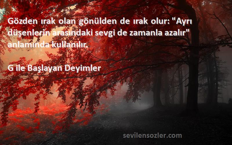 G ile Başlayan Deyimler Sözleri 
Gözden ırak olan gönülden de ırak olur: Ayrı düşenlerin arasındaki sevgi de zamanla azalır anlamında kullanılır.