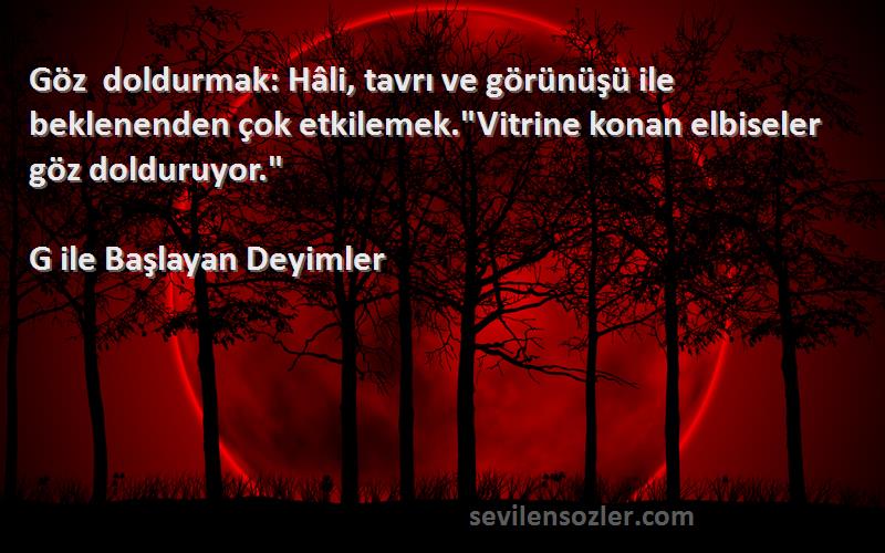 G ile Başlayan Deyimler Sözleri 
Göz doldurmak: Hâli, tavrı ve görünüşü ile beklenenden çok etkilemek.Vitrine konan elbiseler göz dolduruyor.