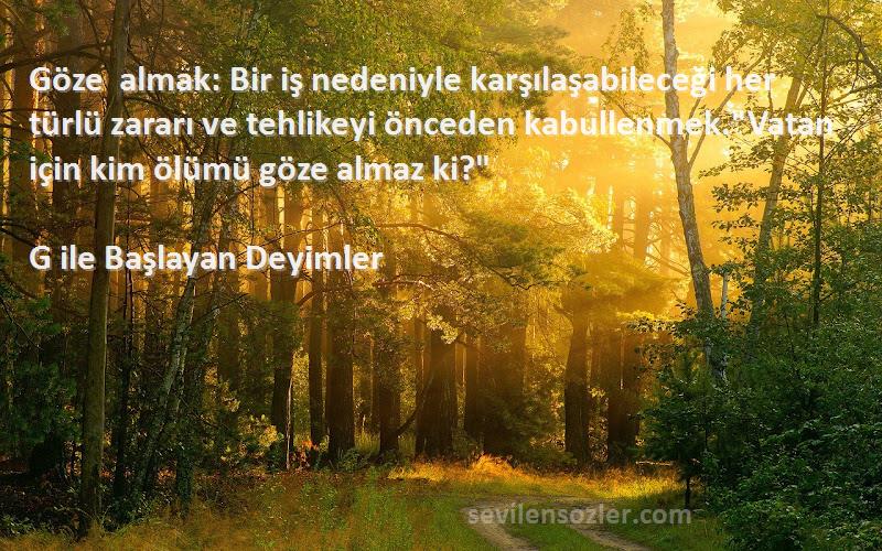 G ile Başlayan Deyimler Sözleri 
Göze almak: Bir iş nedeniyle karşılaşabileceği her türlü zararı ve tehlikeyi önceden kabullenmek.Vatan için kim ölümü göze almaz ki?