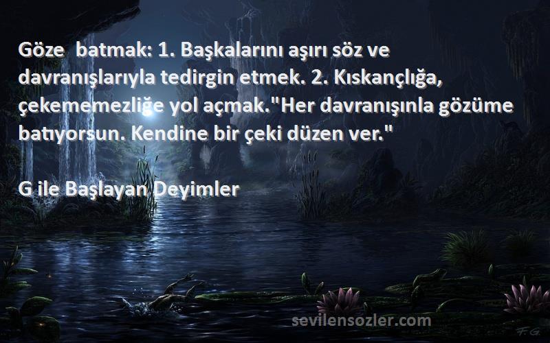 G ile Başlayan Deyimler Sözleri 
Göze batmak: 1. Başkalarını aşırı söz ve davranışlarıyla tedirgin etmek. 2. Kıskançlığa, çekememezliğe yol açmak.Her davranışınla gözüme batıyorsun. Kendine bir çeki düzen ver.