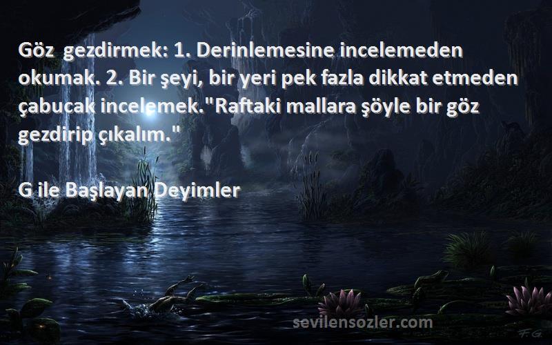 G ile Başlayan Deyimler Sözleri 
Göz gezdirmek: 1. Derinlemesine incelemeden okumak. 2. Bir şeyi, bir yeri pek fazla dikkat etmeden çabucak incelemek.Raftaki mallara şöyle bir göz gezdirip çıkalım.