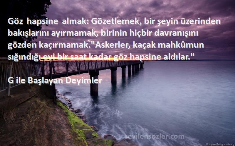 G ile Başlayan Deyimler Sözleri 
Göz hapsine almak: Gözetlemek, bir şeyin üzerinden bakışlarını ayırmamak, birinin hiçbir davranışını gözden kaçırmamak.Askerler, kaçak mahkûmun sığındığı evi bir saat kadar göz hapsine aldılar.