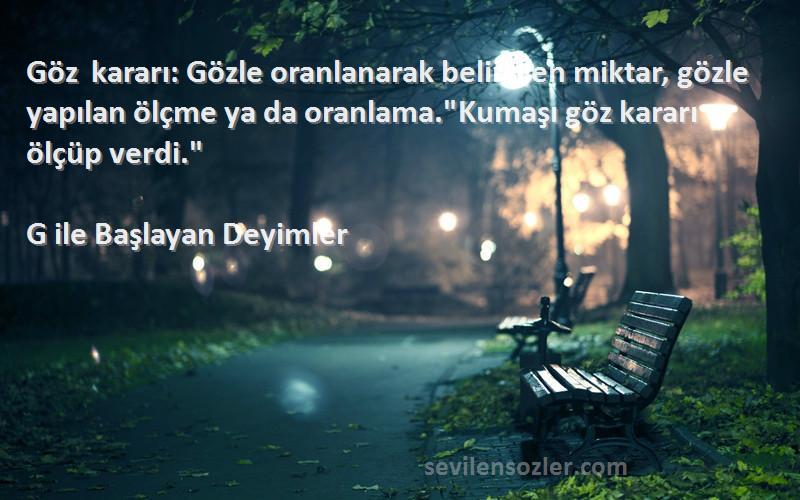 G ile Başlayan Deyimler Sözleri 
Göz kararı: Gözle oranlanarak belirtilen miktar, gözle yapılan ölçme ya da oranlama.Kumaşı göz kararı ölçüp verdi.