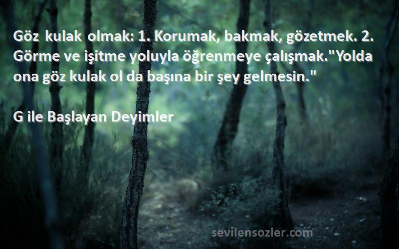 G ile Başlayan Deyimler Sözleri 
Göz kulak olmak: 1. Korumak, bakmak, gözetmek. 2. Görme ve işitme yoluyla öğrenmeye çalışmak.Yolda ona göz kulak ol da başına bir şey gelmesin.