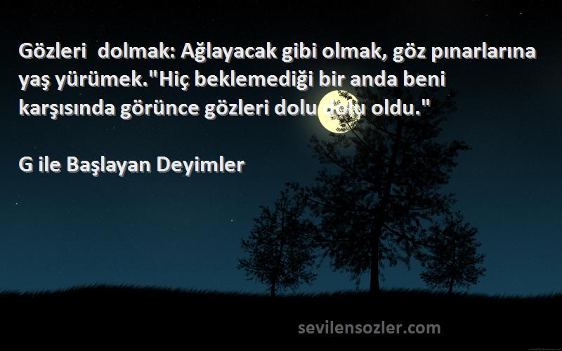 G ile Başlayan Deyimler Sözleri 
Gözleri dolmak: Ağlayacak gibi olmak, göz pınarlarına yaş yürümek.Hiç beklemediği bir anda beni karşısında görünce gözleri dolu dolu oldu.