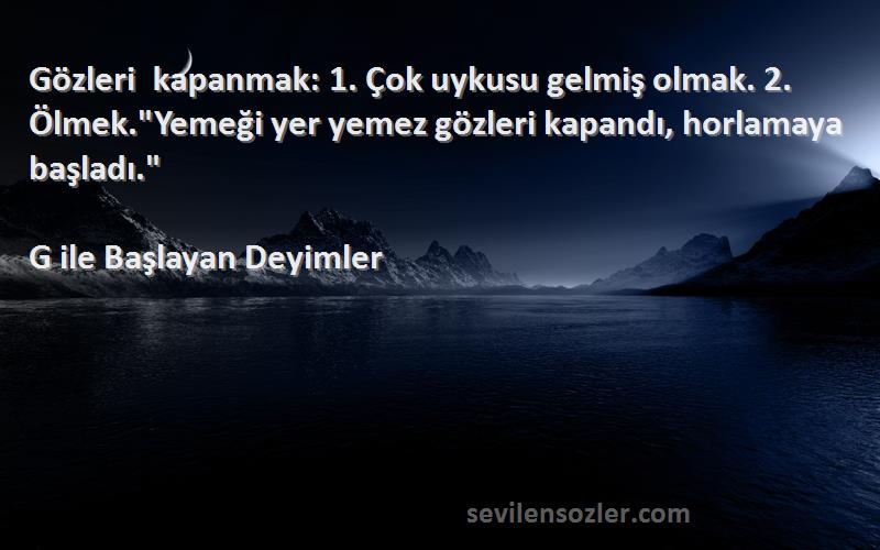 G ile Başlayan Deyimler Sözleri 
Gözleri kapanmak: 1. Çok uykusu gelmiş olmak. 2. Ölmek.Yemeği yer yemez gözleri kapandı, horlamaya başladı.