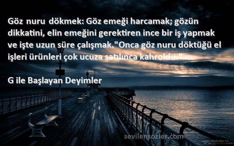 G ile Başlayan Deyimler Sözleri 
Göz nuru dökmek: Göz emeği harcamak; gözün dikkatini, elin emeğini gerektiren ince bir iş yapmak ve işte uzun süre çalışmak.Onca göz nuru döktüğü el işleri ürünleri çok ucuza satılınca kahroldu.