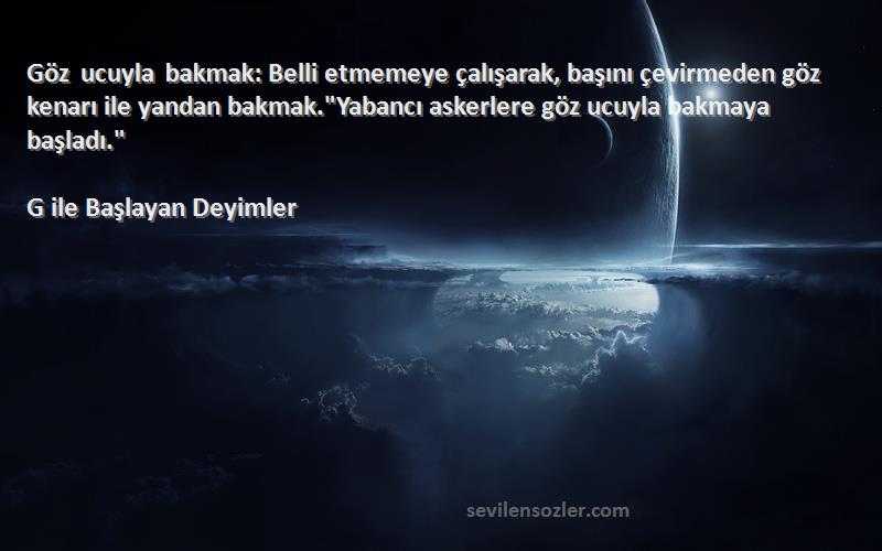 G ile Başlayan Deyimler Sözleri 
Göz ucuyla bakmak: Belli etmemeye çalışarak, başını çevirmeden göz kenarı ile yandan bakmak.Yabancı askerlere göz ucuyla bakmaya başladı.