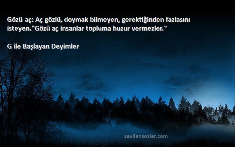 G ile Başlayan Deyimler Sözleri 
Gözü aç: Aç gözlü, doymak bilmeyen, gerektiğinden fazlasını isteyen.Gözü aç insanlar topluma huzur vermezler.