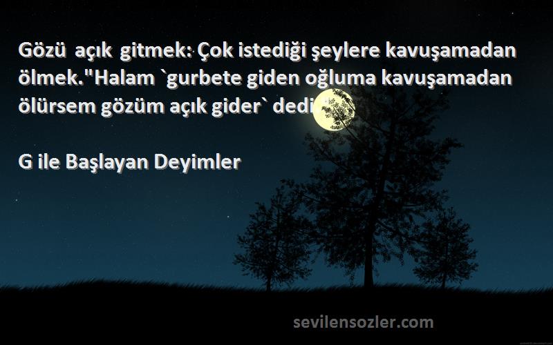 G ile Başlayan Deyimler Sözleri 
Gözü açık gitmek: Çok istediği şeylere kavuşamadan ölmek.Halam `gurbete giden oğluma kavuşamadan ölürsem gözüm açık gider` dedi.