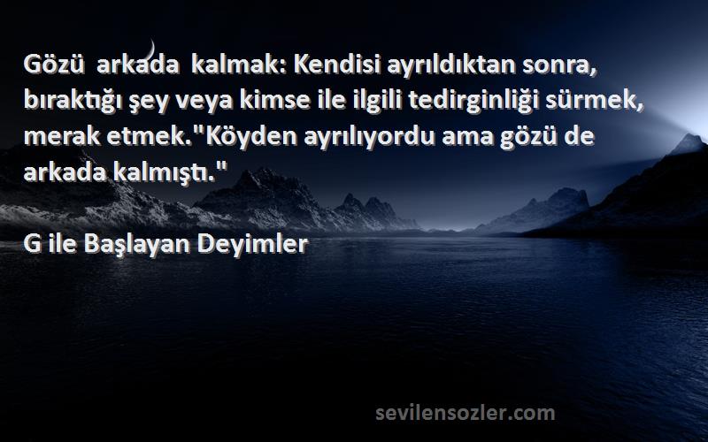 G ile Başlayan Deyimler Sözleri 
Gözü arkada kalmak: Kendisi ayrıldıktan sonra, bıraktığı şey veya kimse ile ilgili tedirginliği sürmek, merak etmek.Köyden ayrılıyordu ama gözü de arkada kalmıştı.