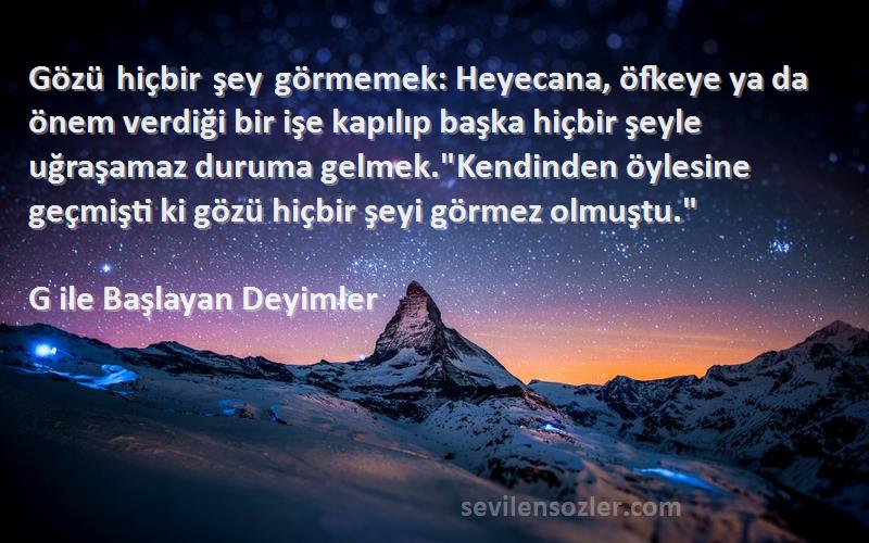 G ile Başlayan Deyimler Sözleri 
Gözü hiçbir şey görmemek: Heyecana, öfkeye ya da önem verdiği bir işe kapılıp başka hiçbir şeyle uğraşamaz duruma gelmek.Kendinden öylesine geçmişti ki gözü hiçbir şeyi görmez olmuştu.