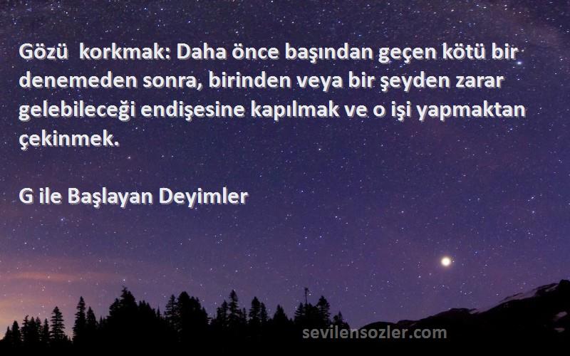 G ile Başlayan Deyimler Sözleri 
Gözü korkmak: Daha önce başından geçen kötü bir denemeden sonra, birinden veya bir şeyden zarar gelebileceği endişesine kapılmak ve o işi yapmaktan çekinmek.