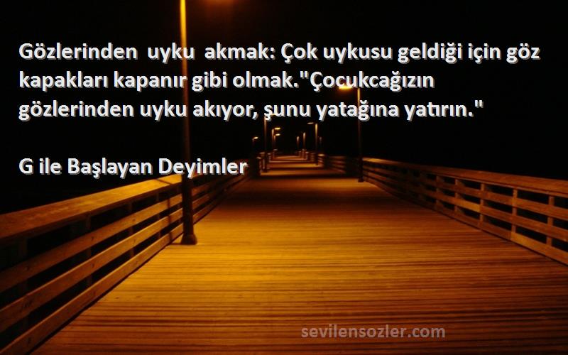 G ile Başlayan Deyimler Sözleri 
Gözlerinden uyku akmak: Çok uykusu geldiği için göz kapakları kapanır gibi olmak.Çocukcağızın gözlerinden uyku akıyor, şunu yatağına yatırın.