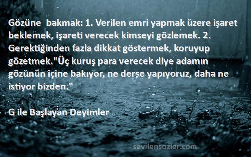 G ile Başlayan Deyimler Sözleri 
Gözüne bakmak: 1. Verilen emri yapmak üzere işaret beklemek, işareti verecek kimseyi gözlemek. 2. Gerektiğinden fazla dikkat göstermek, koruyup gözetmek.Üç kuruş para verecek diye adamın gözünün içine bakıyor, ne derse yapıyoruz, daha ne istiyor bizden.