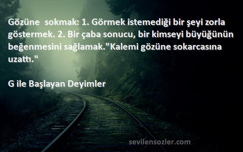 G ile Başlayan Deyimler Sözleri 
Gözüne sokmak: 1. Görmek istemediği bir şeyi zorla göstermek. 2. Bir çaba sonucu, bir kimseyi büyüğünün beğenmesini sağlamak.Kalemi gözüne sokarcasına uzattı.